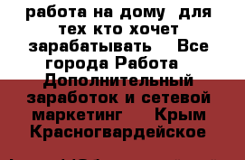 работа на дому  для тех кто хочет зарабатывать. - Все города Работа » Дополнительный заработок и сетевой маркетинг   . Крым,Красногвардейское